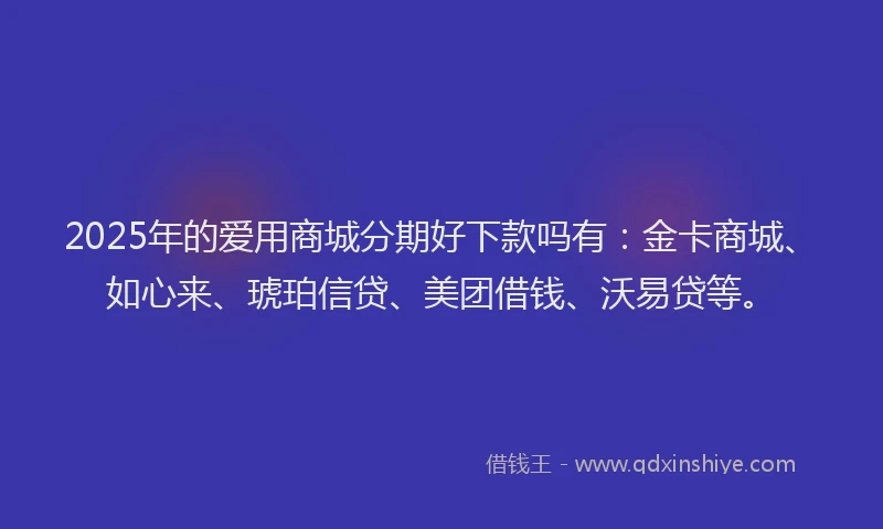 2025年的爱用商城分期好下款吗有：金卡商城、如心来、琥珀信贷、美团借钱、沃易贷等。
