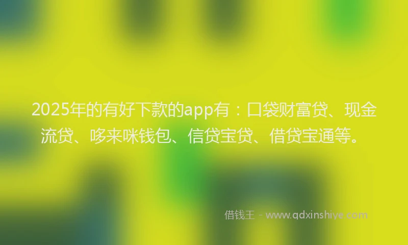2025年的有好下款的app有：口袋财富贷、现金流贷、哆来咪钱包、信贷宝贷、借贷宝通等。