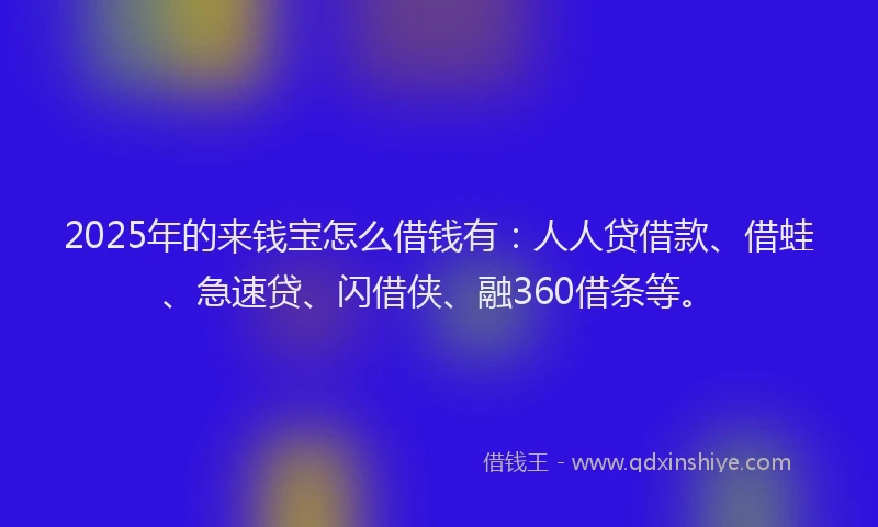 2025年的来钱宝怎么借钱有：人人贷借款、借蛙、急速贷、闪借侠、融360借条等。