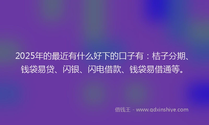 2025年的最近有什么好下的口子有：桔子分期、钱袋易贷、闪银、闪电借款、钱袋易借通等。