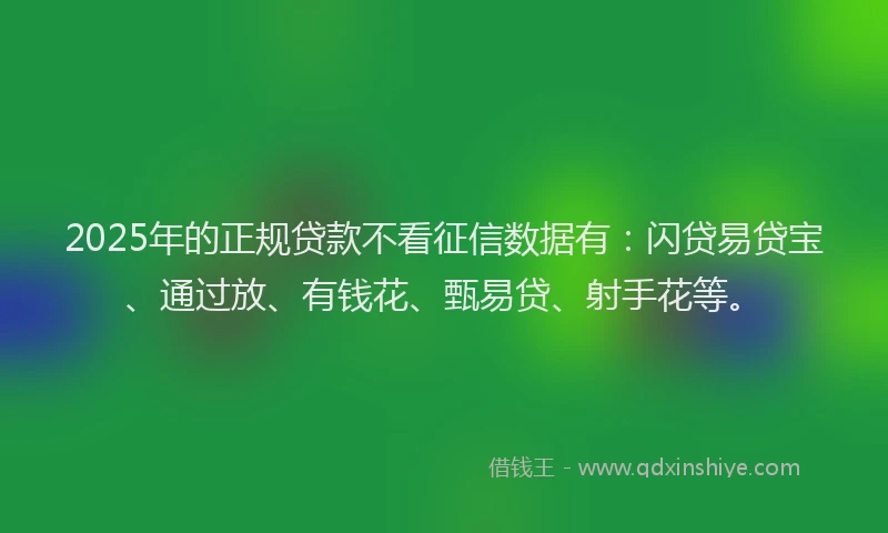 2025年的正规贷款不看征信数据有：闪贷易贷宝、通过放、有钱花、甄易贷、射手花等。
