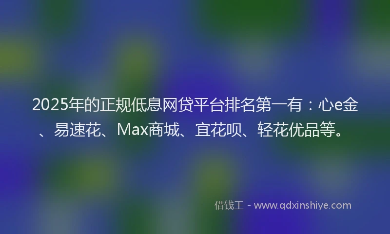 2025年的正规低息网贷平台排名第一有：心e金、易速花、Max商城、宜花呗、轻花优品等。