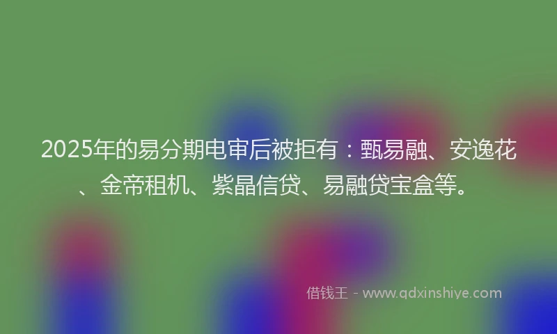 2025年的易分期电审后被拒有：甄易融、安逸花、金帝租机、紫晶信贷、易融贷宝盒等。