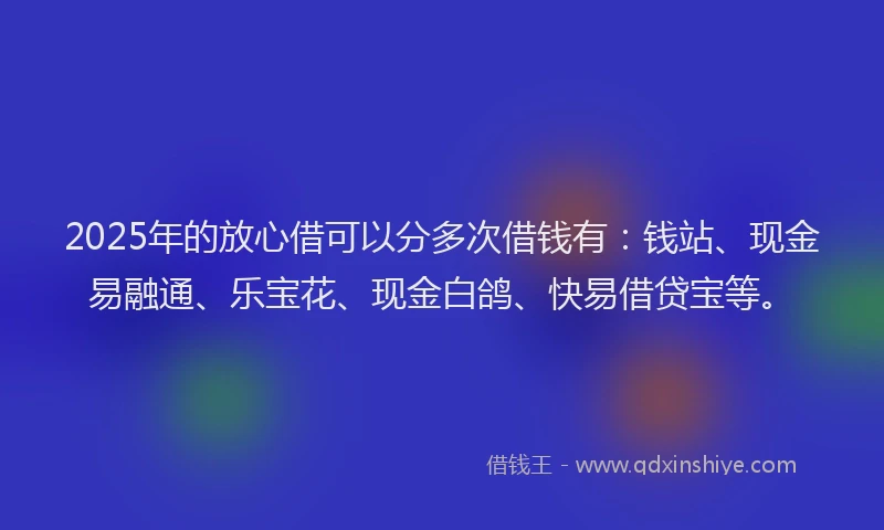 2025年的放心借可以分多次借钱有：钱站、现金易融通、乐宝花、现金白鸽、快易借贷宝等。