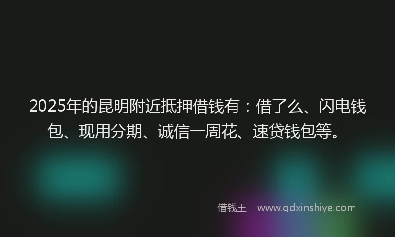 2025年的昆明附近抵押借钱有：借了么、闪电钱包、现用分期、诚信一周花、速贷钱包等。