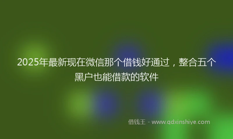 2025年最新现在微信那个借钱好通过，整合五个黑户也能借款的软件
