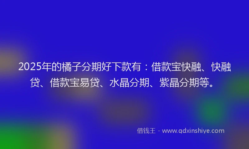 2025年的橘子分期好下款有：借款宝快融、快融贷、借款宝易贷、水晶分期、紫晶分期等。
