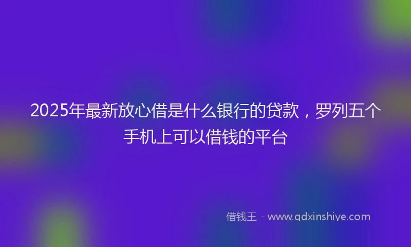 2025年最新放心借是什么银行的贷款，罗列五个手机上可以借钱的平台