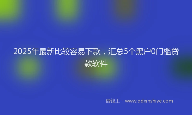 2025年最新比较容易下款，汇总5个黑户0门槛贷款软件