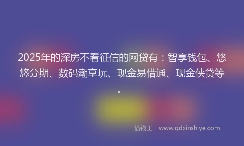2025年的深房不看征信的网贷有：智享钱包、悠悠分期、数码潮享玩、现金易借通、现金侠贷等。