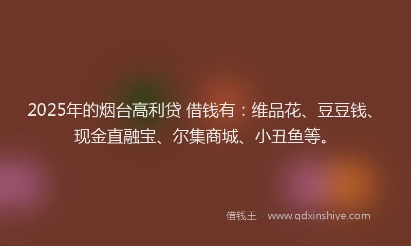 2025年的烟台高利贷 借钱有：维品花、豆豆钱、现金直融宝、尔集商城、小丑鱼等。