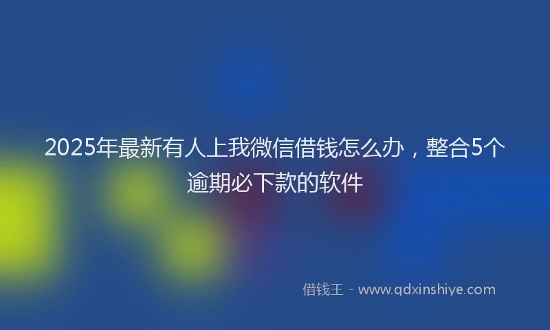2025年最新有人上我微信借钱怎么办，整合5个逾期必下款的软件