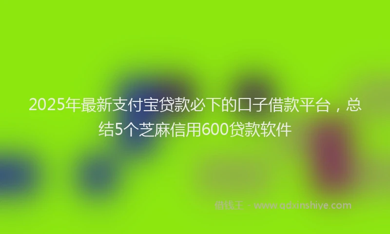 2025年最新支付宝贷款必下的口子借款平台，总结5个芝麻信用600贷款软件