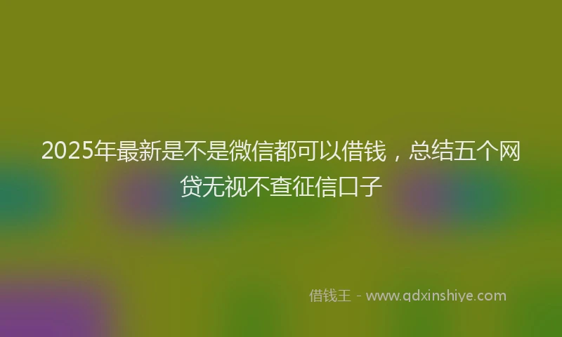 2025年最新是不是微信都可以借钱，总结五个网贷无视不查征信口子