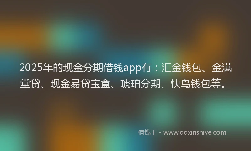 2025年的现金分期借钱app有：汇金钱包、金满堂贷、现金易贷宝盒、琥珀分期、快鸟钱包等。