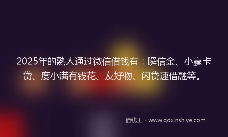 2025年的熟人通过微信借钱有：瞬信金、小赢卡贷、度小满有钱花、友好物、闪贷速借融等。