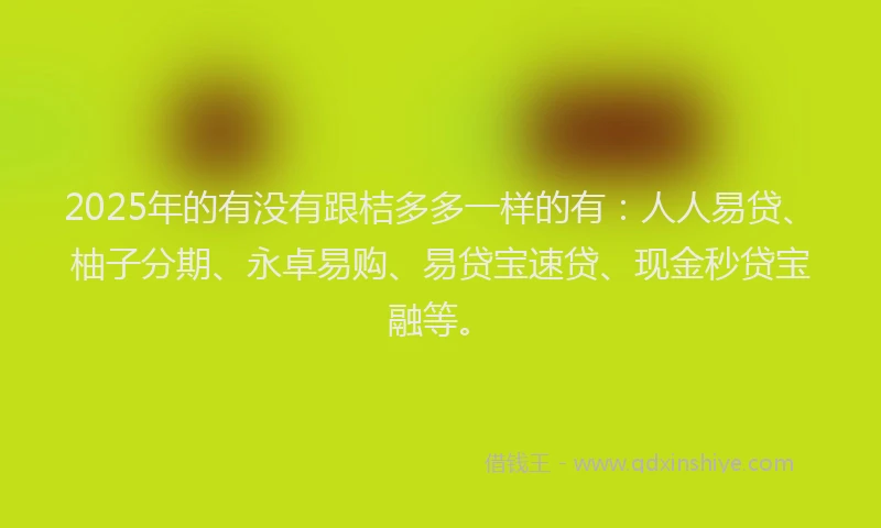 2025年的有没有跟桔多多一样的有:人人易贷、柚子分期、永卓易购、易贷宝速贷、现金秒贷宝融等。