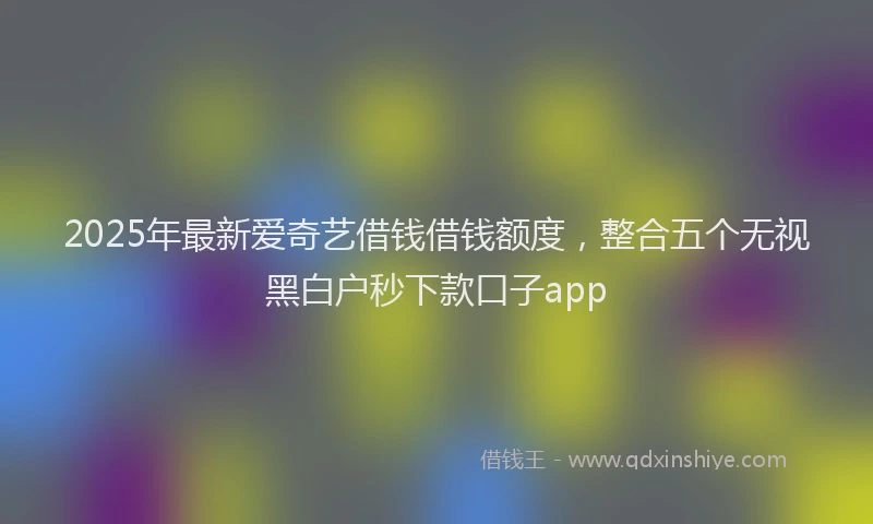 2025年最新爱奇艺借钱借钱额度，整合五个无视黑白户秒下款口子app