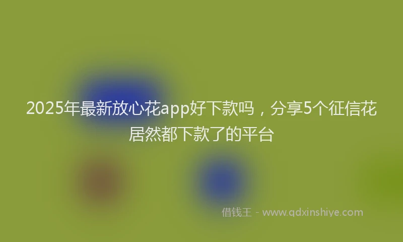 2025年最新放心花app好下款吗，分享5个征信花居然都下款了的平台