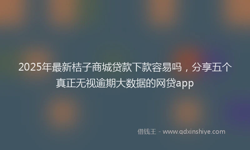 2025年最新桔子商城贷款下款容易吗，分享五个真正无视逾期大数据的网贷app