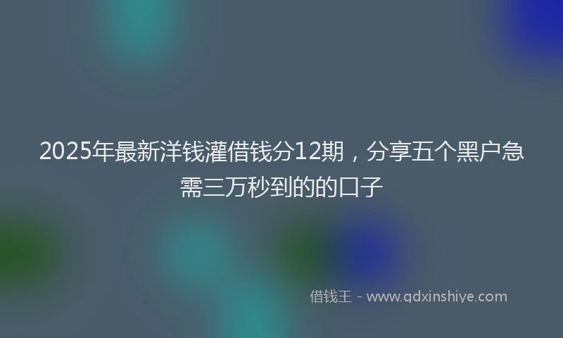 2025年最新洋钱灌借钱分12期，分享五个黑户急需三万秒到的的口子