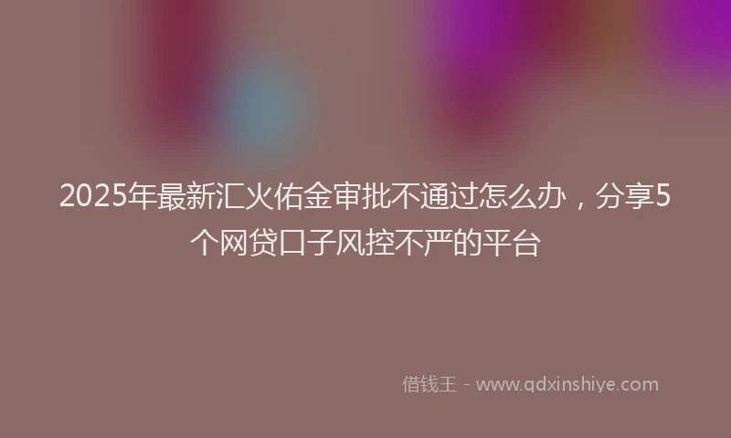 2025年最新汇火佑金审批不通过怎么办，分享5个网贷口子风控不严的平台