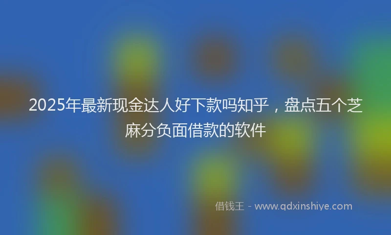 2025年最新现金达人好下款吗知乎，盘点五个芝麻分负面借款的软件