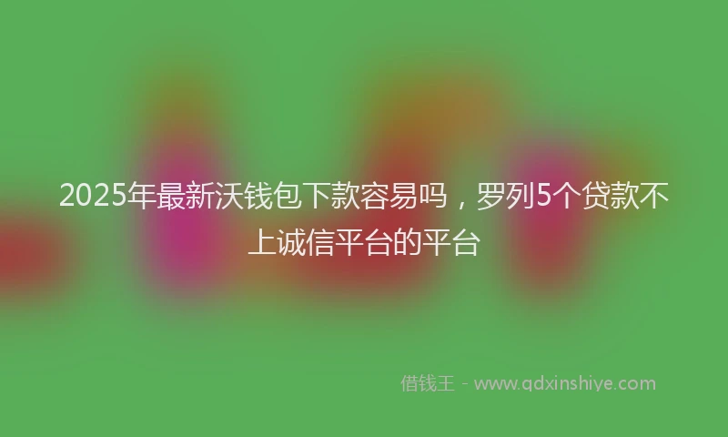 2025年最新沃钱包下款容易吗，罗列5个贷款不上诚信平台的平台