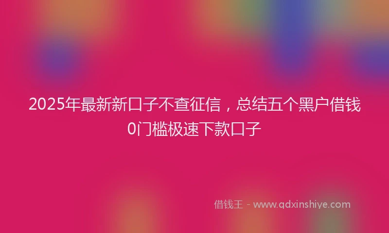 2025年最新新口子不查征信，总结五个黑户借钱0门槛极速下款口子