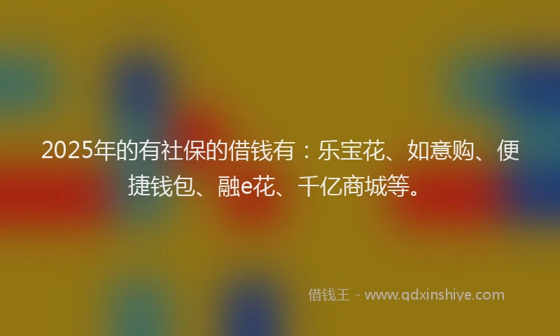 2025年的有社保的借钱有：乐宝花、如意购、便捷钱包、融e花、千亿商城等。