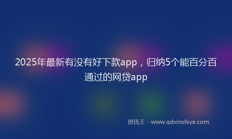 2025年最新有没有好下款app，归纳5个能百分百通过的网贷app