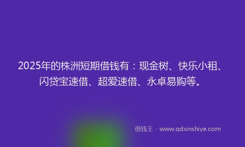 2025年的株洲短期借钱有：现金树、快乐小租、闪贷宝速借、超爱速借、永卓易购等。