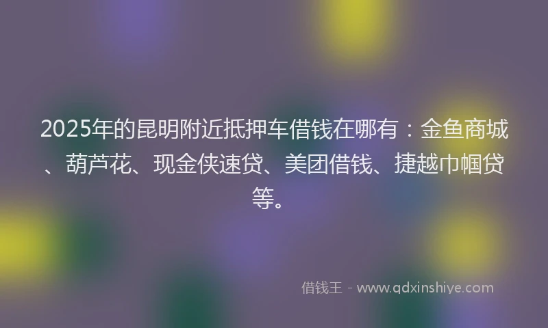 2025年的昆明附近抵押车借钱在哪有：金鱼商城、葫芦花、现金侠速贷、美团借钱、捷越巾帼贷等。