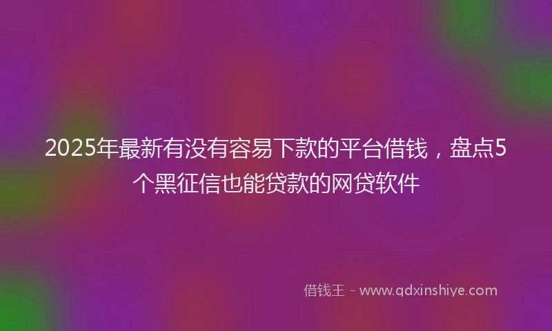 2025年最新有没有容易下款的平台借钱，盘点5个黑征信也能贷款的网贷软件