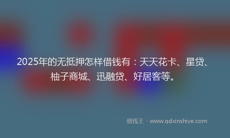 2025年的无抵押怎样借钱有：天天花卡、星贷、柚子商城、迅融贷、好居客等。