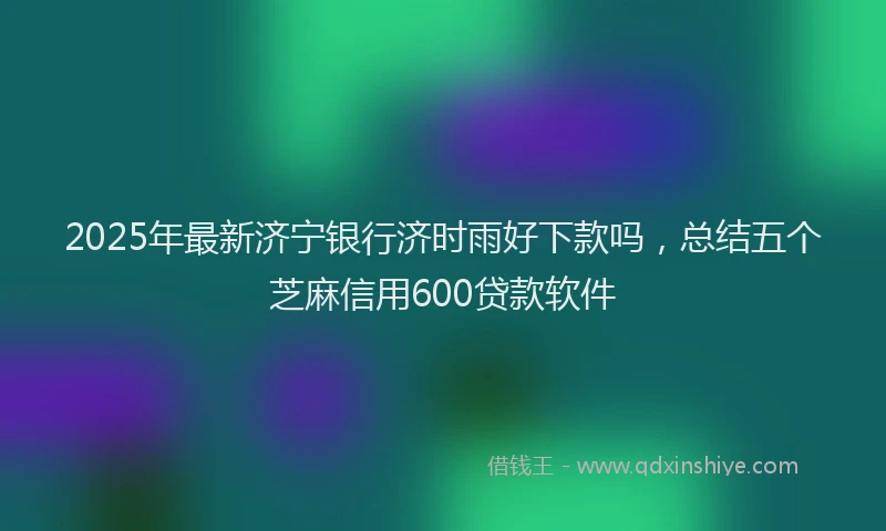 2025年最新济宁银行济时雨好下款吗，总结五个芝麻信用600贷款软件