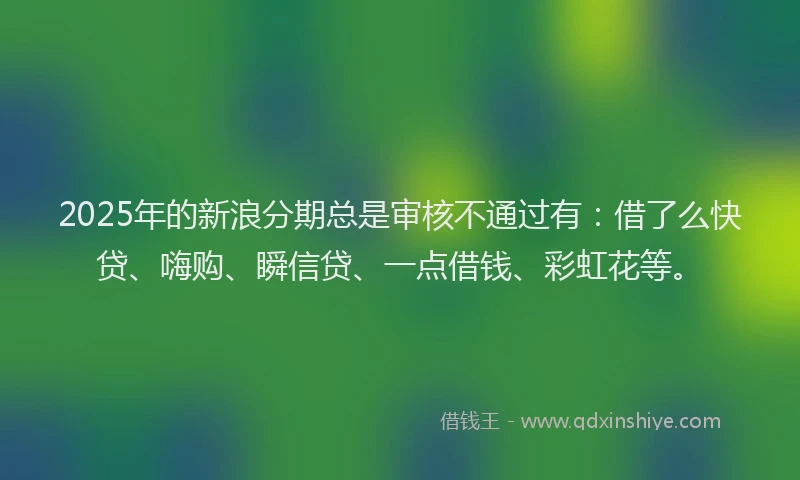 2025年的新浪分期总是审核不通过有：借了么快贷、嗨购、瞬信贷、一点借钱、彩虹花等。