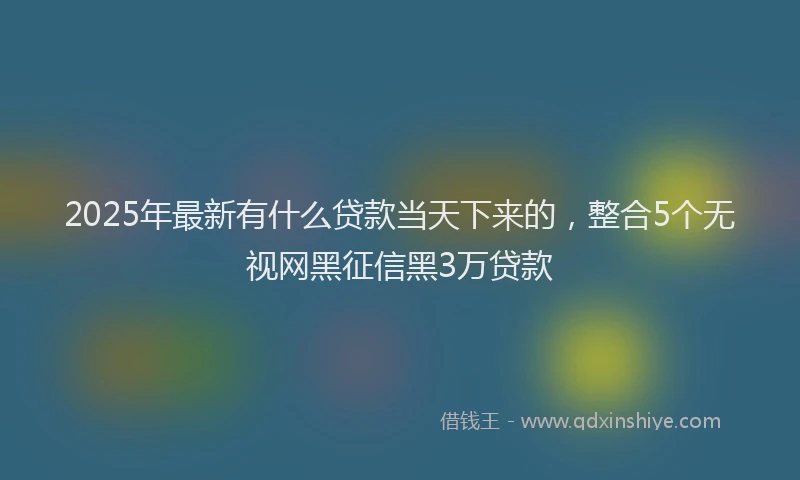 2025年最新有什么贷款当天下来的，整合5个无视网黑征信黑3万贷款