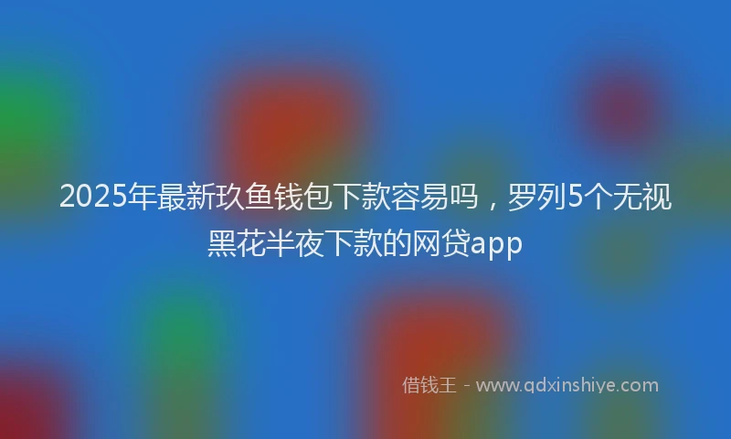 2025年最新玖鱼钱包下款容易吗，罗列5个无视黑花半夜下款的网贷app