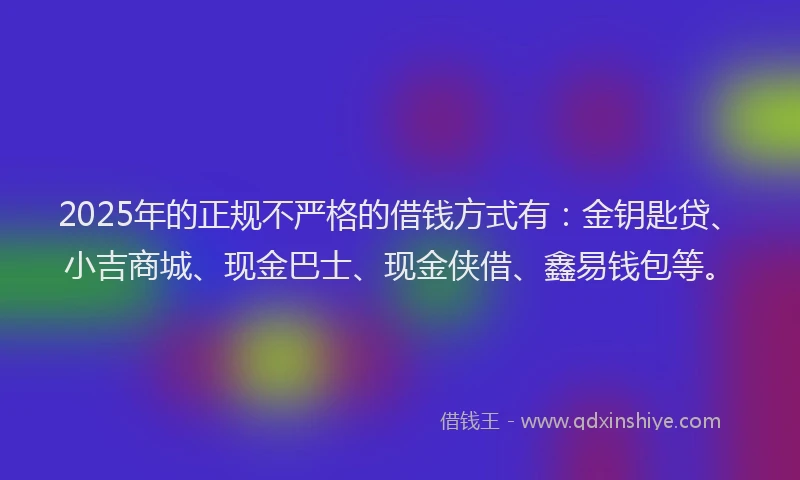 2025年的正规不严格的借钱方式有：金钥匙贷、小吉商城、现金巴士、现金侠借、鑫易钱包等。