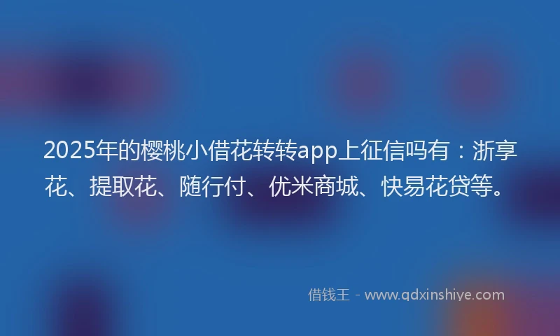 2025年的樱桃小借花转转app上征信吗有：浙享花、提取花、随行付、优米商城、快易花贷等。