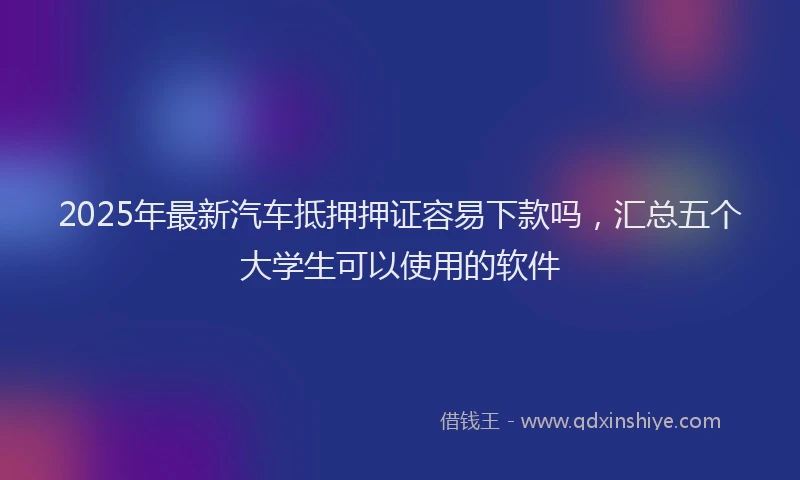 2025年最新汽车抵押押证容易下款吗，汇总五个大学生可以使用的软件