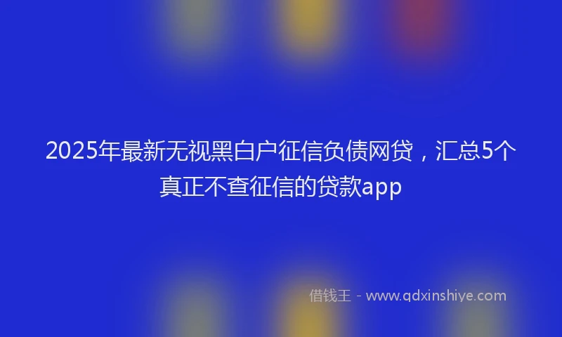 2025年最新无视黑白户征信负债网贷，汇总5个真正不查征信的贷款app