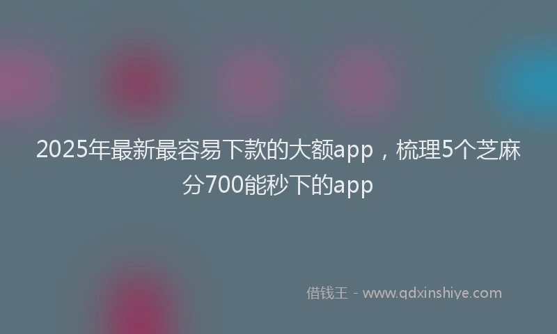 2025年最新最容易下款的大额app，梳理5个芝麻分700能秒下的app