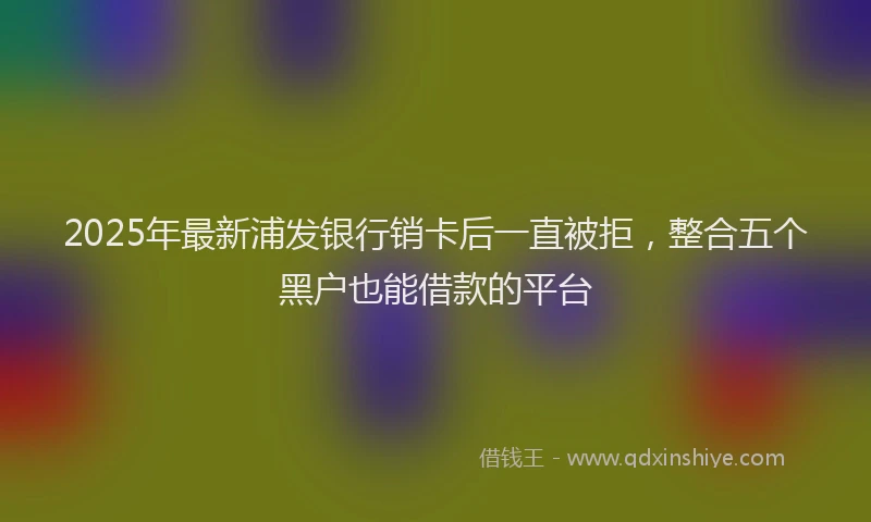 2025年最新浦发银行销卡后一直被拒，整合五个黑户也能借款的平台