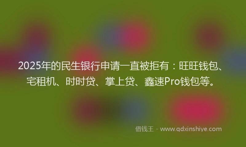 2025年的民生银行申请一直被拒有：旺旺钱包、宅租机、时时贷、掌上贷、鑫速Pro钱包等。