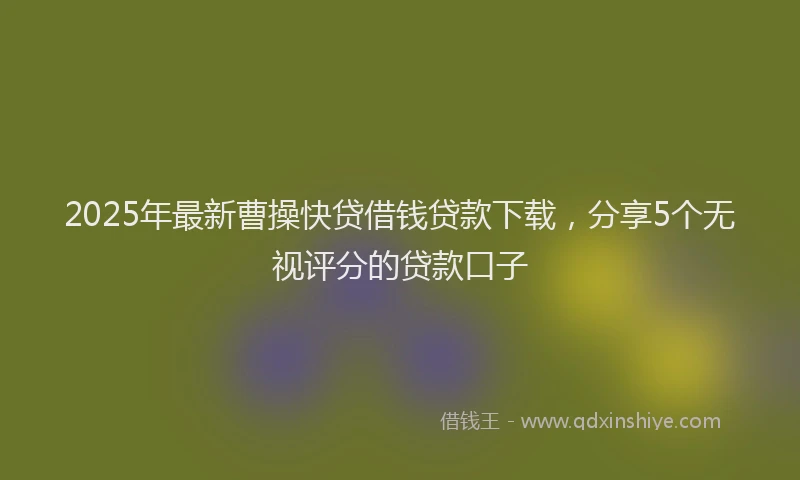 2025年最新曹操快贷借钱贷款下载，分享5个无视评分的贷款口子