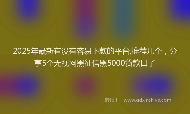 2025年最新有没有容易下款的平台,推荐几个，分享5个无视网黑征信黑5000贷款口子