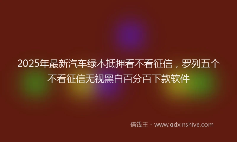 2025年最新汽车绿本抵押看不看征信，罗列五个不看征信无视黑白百分百下款软件