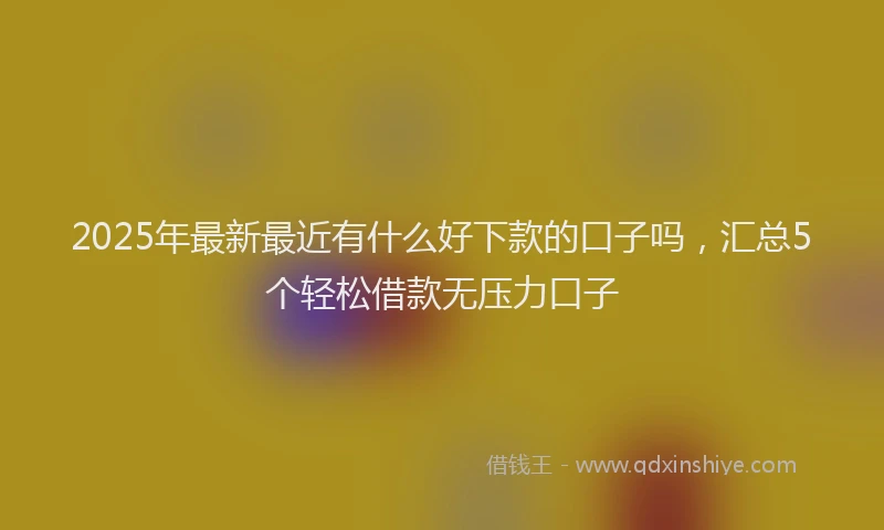 2025年最新最近有什么好下款的口子吗，汇总5个轻松借款无压力口子